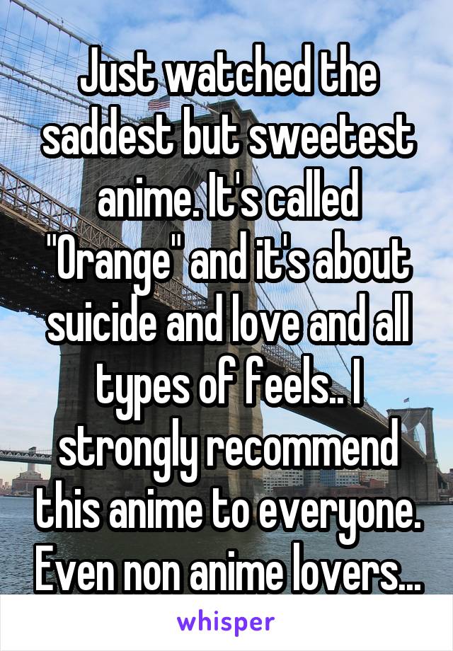 Just watched the saddest but sweetest anime. It's called "Orange" and it's about suicide and love and all types of feels.. I strongly recommend this anime to everyone. Even non anime lovers...