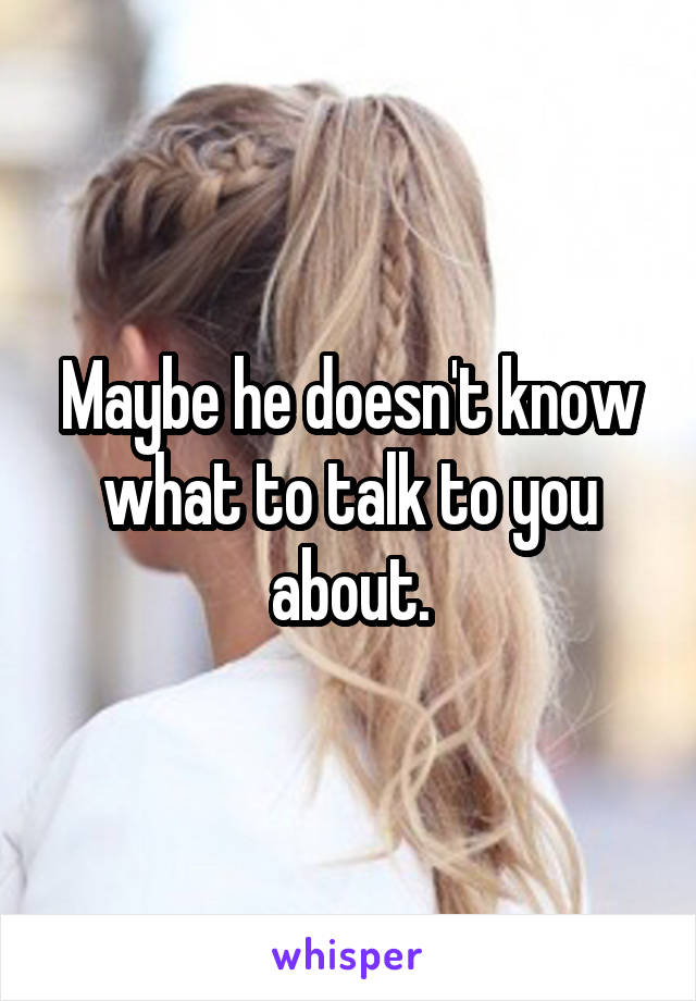 Maybe he doesn't know what to talk to you about.