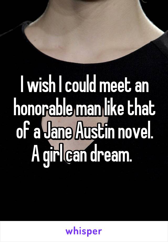 I wish I could meet an honorable man like that of a Jane Austin novel. A girl can dream.  