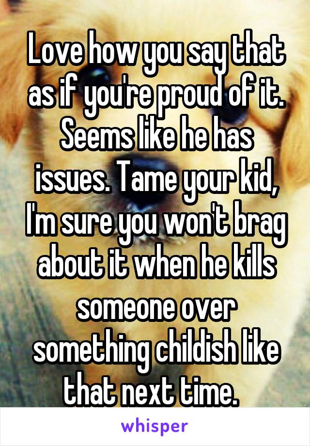 Love how you say that as if you're proud of it. Seems like he has issues. Tame your kid, I'm sure you won't brag about it when he kills someone over something childish like that next time.  