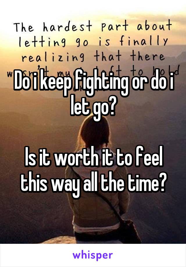 Do i keep fighting or do i let go?

Is it worth it to feel this way all the time?