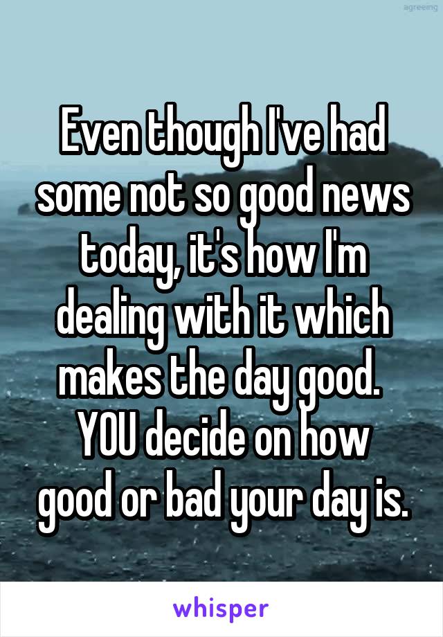 Even though I've had some not so good news today, it's how I'm dealing with it which makes the day good. 
YOU decide on how good or bad your day is.