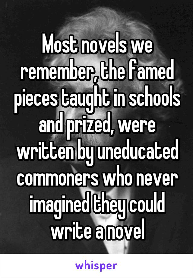 Most novels we remember, the famed pieces taught in schools and prized, were written by uneducated commoners who never imagined they could write a novel