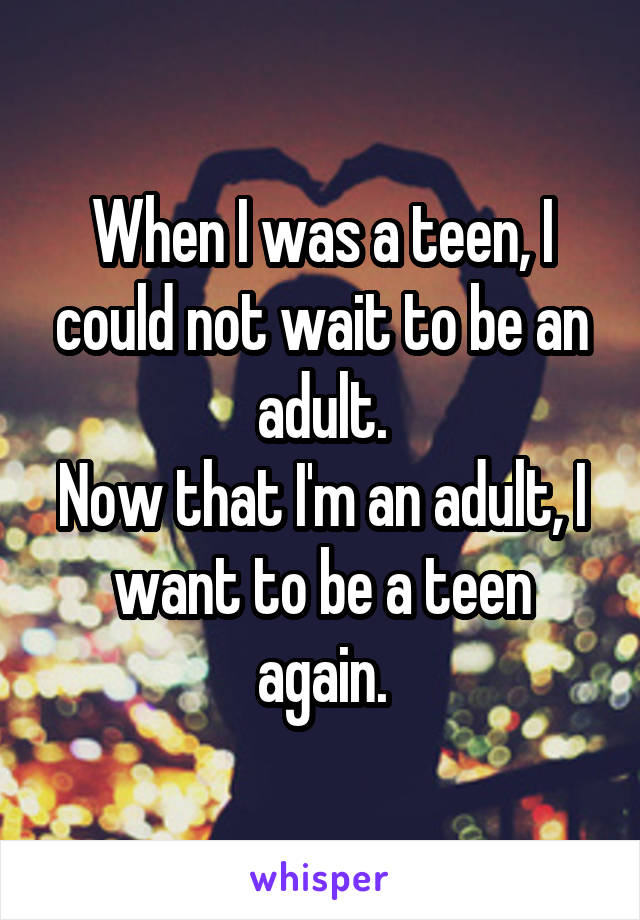 When I was a teen, I could not wait to be an adult.
Now that I'm an adult, I want to be a teen again.