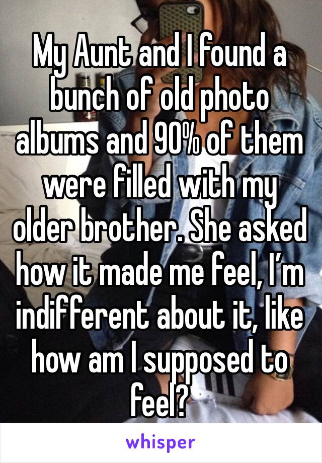 My Aunt and I found a bunch of old photo albums and 90% of them were filled with my older brother. She asked how it made me feel, I’m indifferent about it, like how am I supposed to feel?