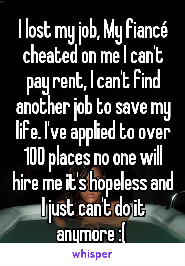 I lost my job, My fiancé cheated on me I can't pay rent, I can't find another job to save my life. I've applied to over 100 places no one will hire me it's hopeless and I just can't do it anymore :( 