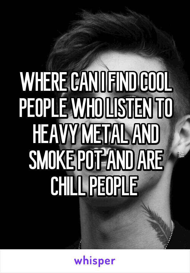 WHERE CAN I FIND COOL PEOPLE WHO LISTEN TO HEAVY METAL AND SMOKE POT AND ARE CHILL PEOPLE 