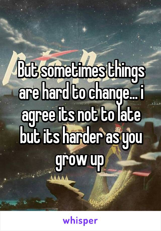 But sometimes things are hard to change... i agree its not to late but its harder as you grow up 