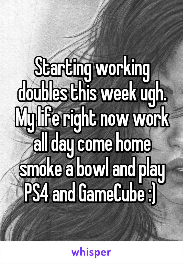 Starting working doubles this week ugh. My life right now work all day come home smoke a bowl and play PS4 and GameCube :) 