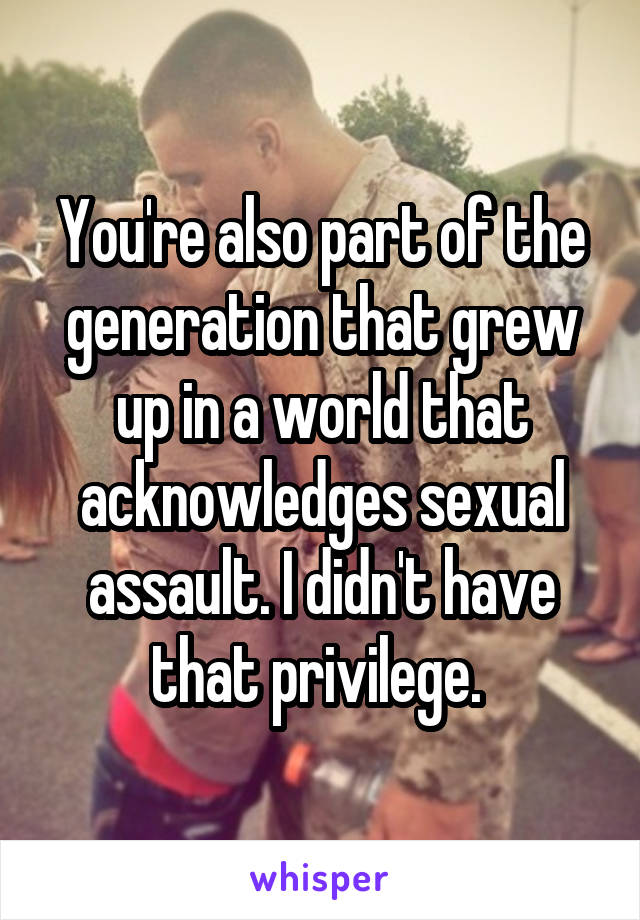 You're also part of the generation that grew up in a world that acknowledges sexual assault. I didn't have that privilege. 