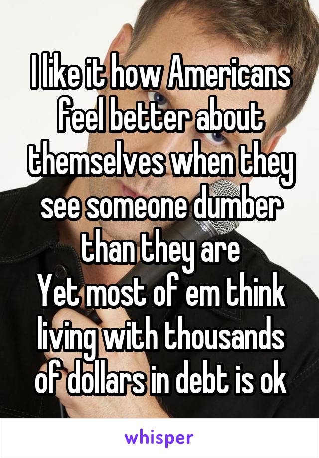 I like it how Americans feel better about themselves when they see someone dumber than they are
Yet most of em think living with thousands of dollars in debt is ok