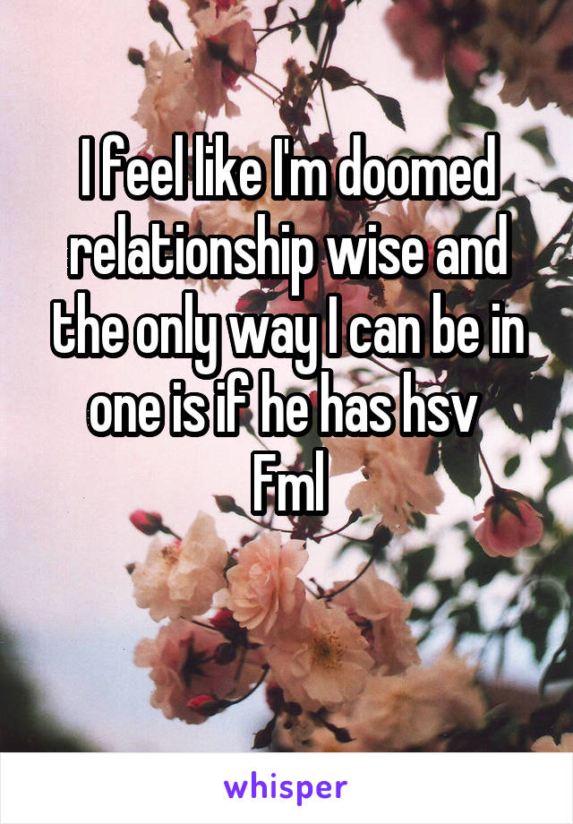 I feel like I'm doomed relationship wise and the only way I can be in one is if he has hsv 
Fml

