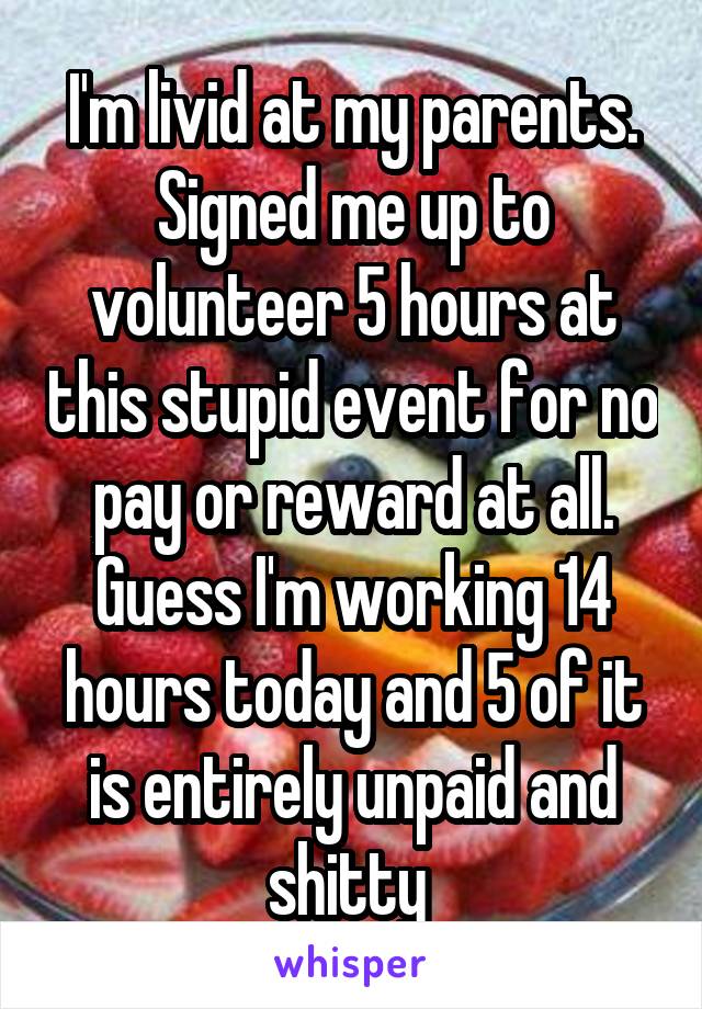 I'm livid at my parents. Signed me up to volunteer 5 hours at this stupid event for no pay or reward at all. Guess I'm working 14 hours today and 5 of it is entirely unpaid and shitty 