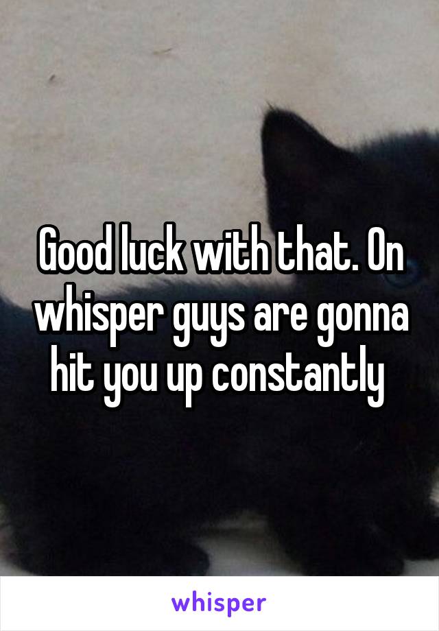Good luck with that. On whisper guys are gonna hit you up constantly 