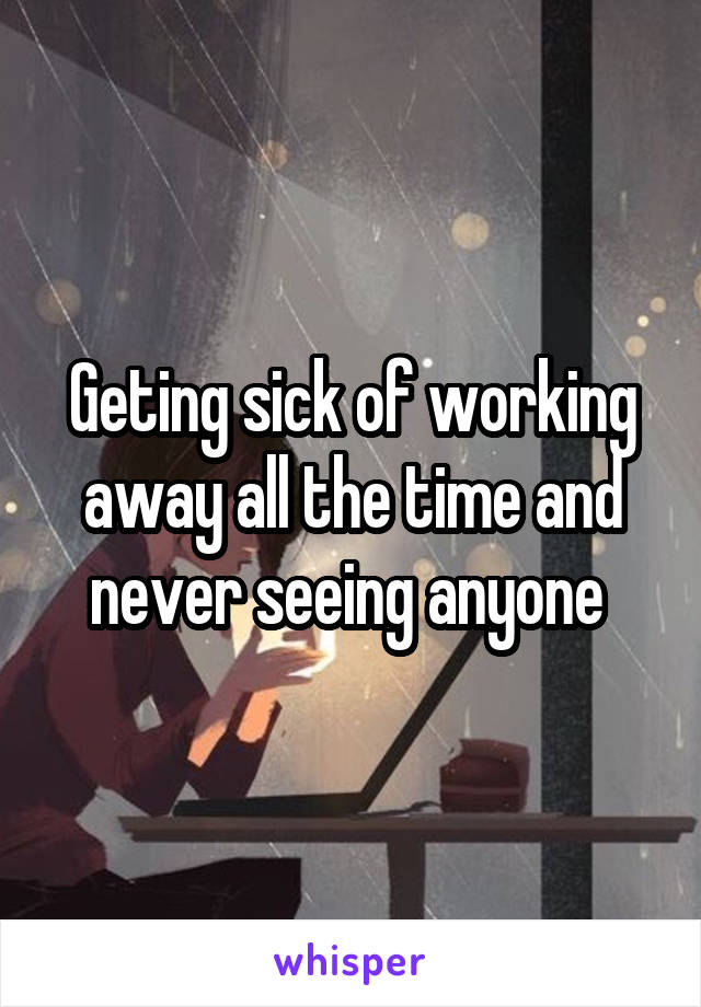 Geting sick of working away all the time and never seeing anyone 
