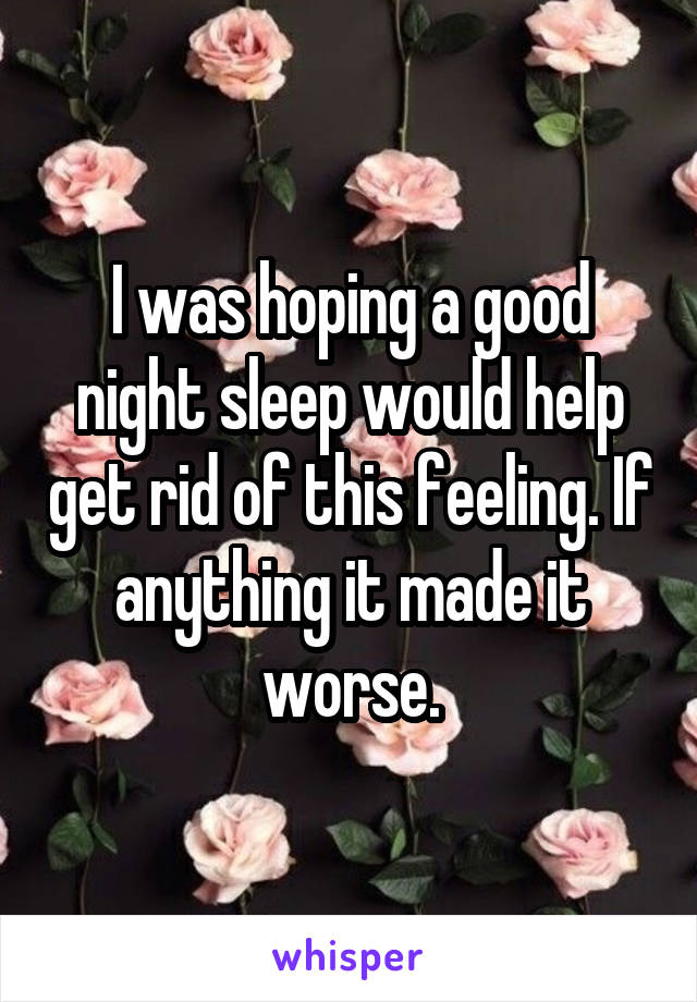 I was hoping a good night sleep would help get rid of this feeling. If anything it made it worse.