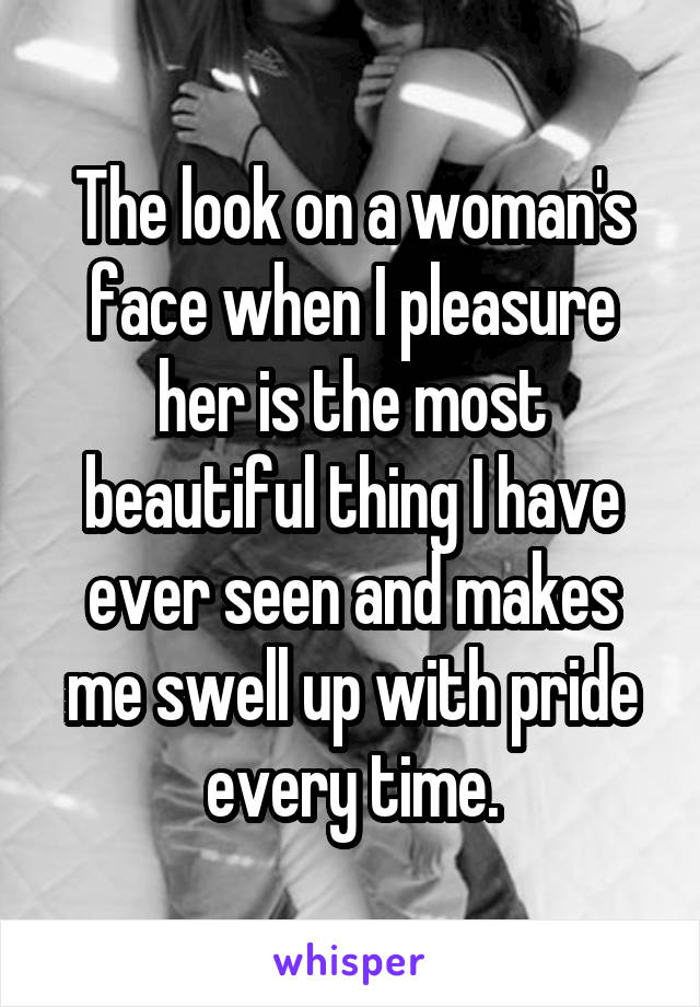The look on a woman's face when I pleasure her is the most beautiful thing I have ever seen and makes me swell up with pride every time.