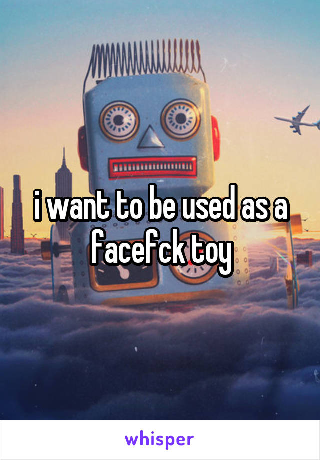 i want to be used as a facefck toy