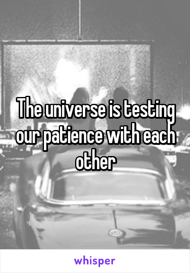 The universe is testing our patience with each other