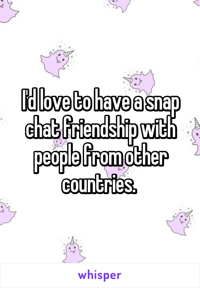 I'd love to have a snap chat friendship with people from other countries. 