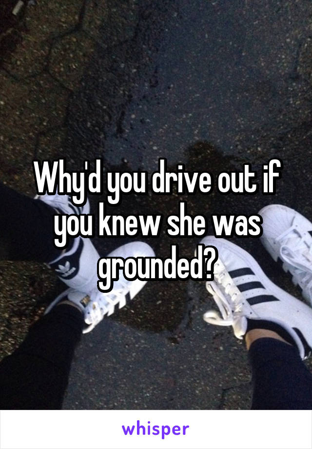 Why'd you drive out if you knew she was grounded?