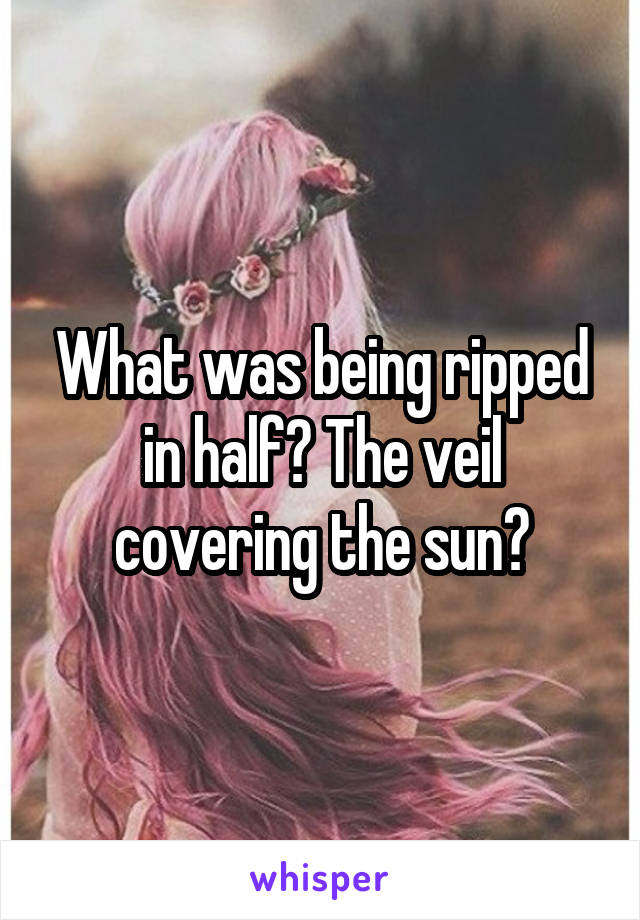 What was being ripped in half? The veil covering the sun?