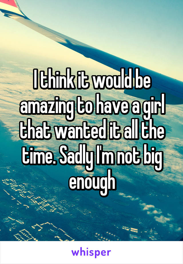 I think it would be amazing to have a girl that wanted it all the time. Sadly I'm not big enough