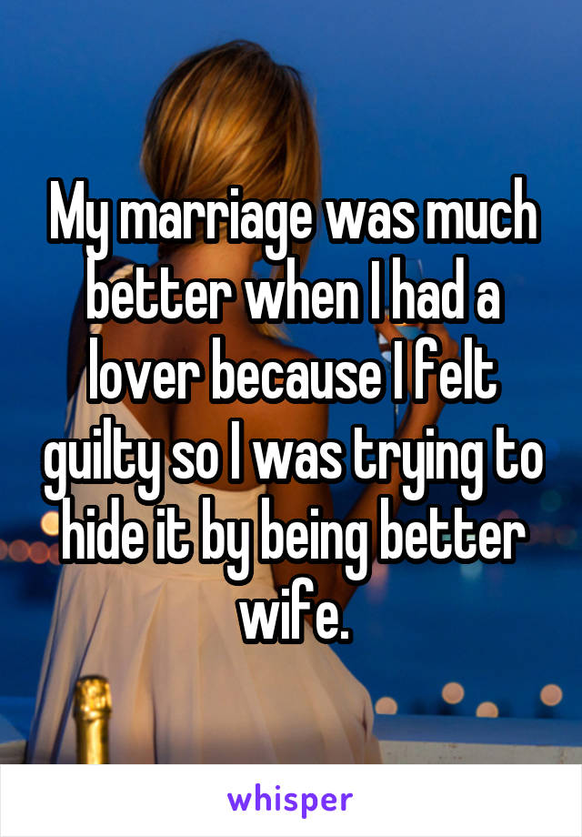My marriage was much better when I had a lover because I felt guilty so I was trying to hide it by being better wife.