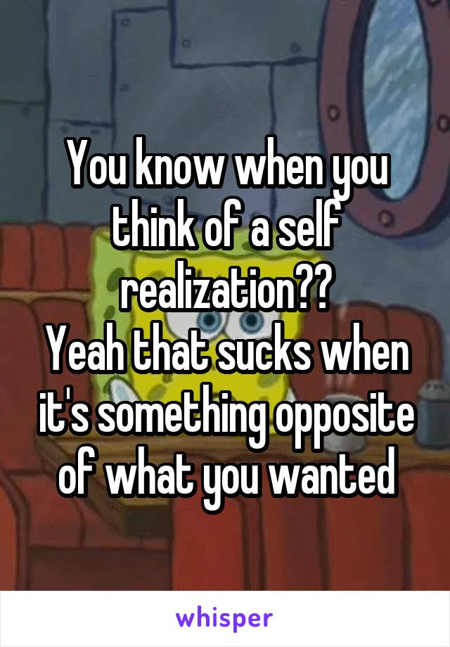 You know when you think of a self realization??
Yeah that sucks when it's something opposite of what you wanted