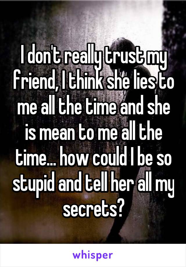 I don't really trust my friend, I think she lies to me all the time and she is mean to me all the time... how could I be so stupid and tell her all my secrets?