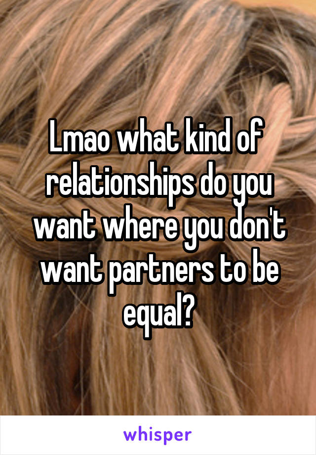 Lmao what kind of  relationships do you want where you don't want partners to be equal?
