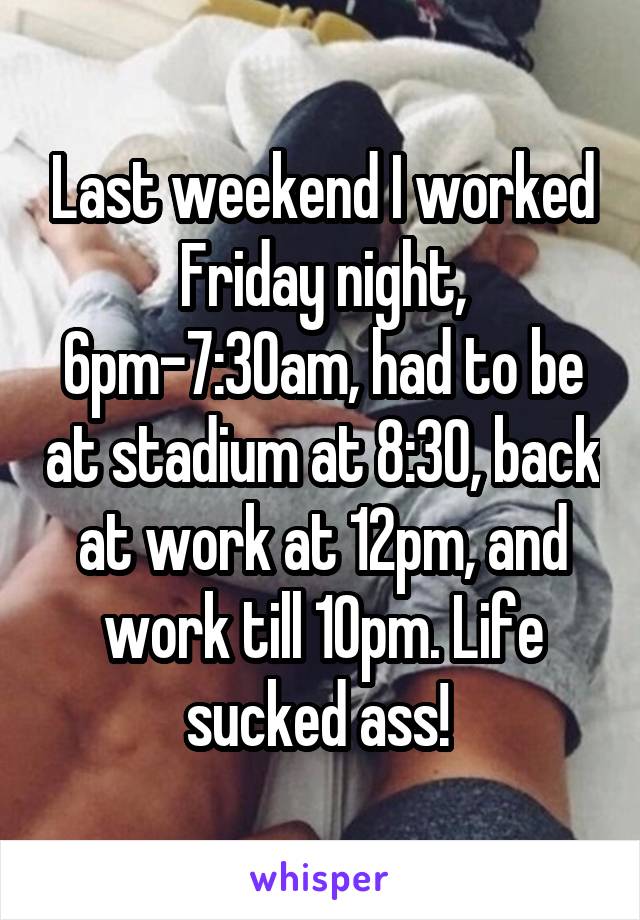 Last weekend I worked Friday night, 6pm-7:30am, had to be at stadium at 8:30, back at work at 12pm, and work till 10pm. Life sucked ass! 