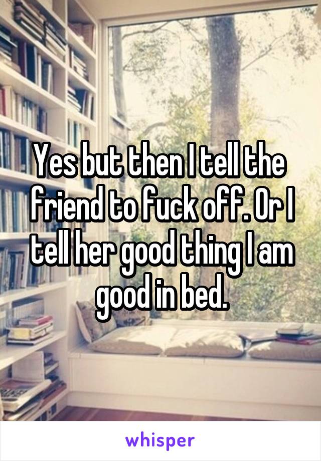 Yes but then I tell the  friend to fuck off. Or I tell her good thing I am good in bed.
