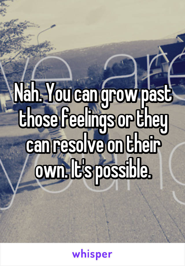 Nah. You can grow past those feelings or they can resolve on their own. It's possible.