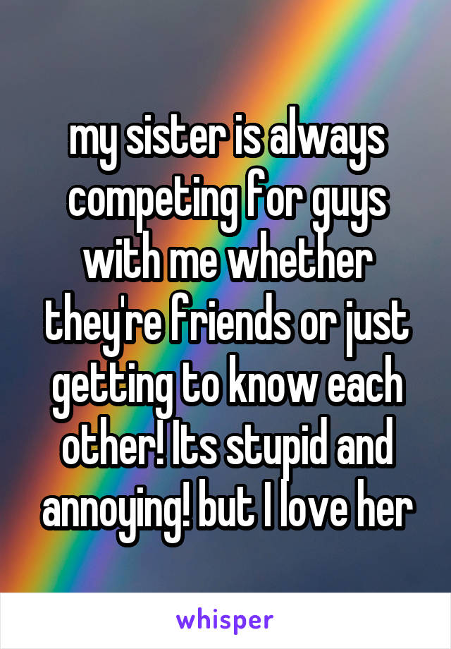 my sister is always competing for guys with me whether they're friends or just getting to know each other! Its stupid and annoying! but I love her