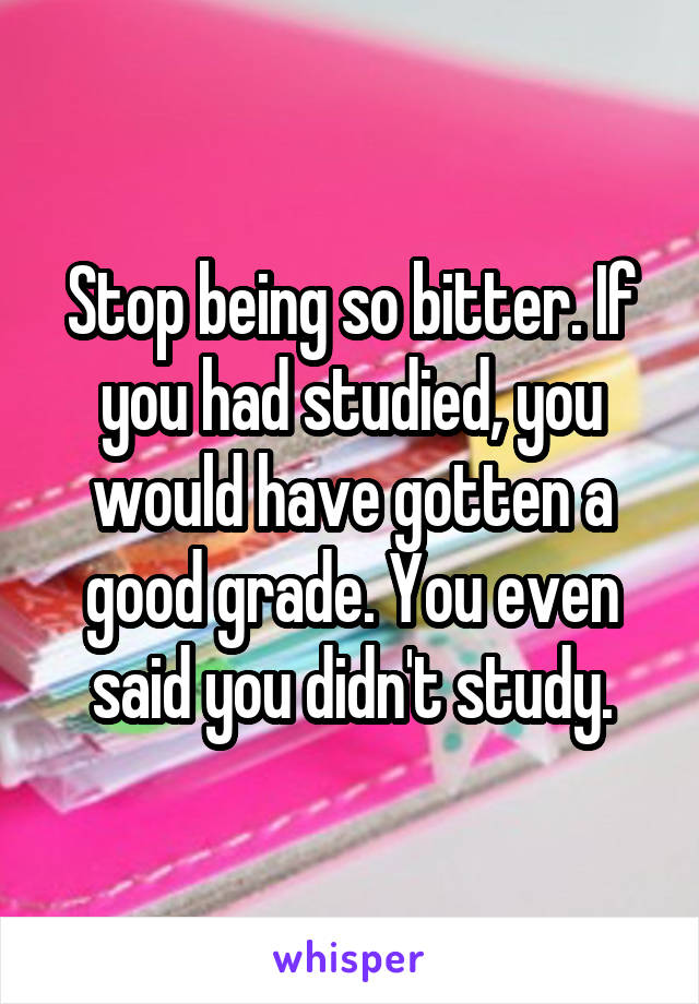 Stop being so bitter. If you had studied, you would have gotten a good grade. You even said you didn't study.