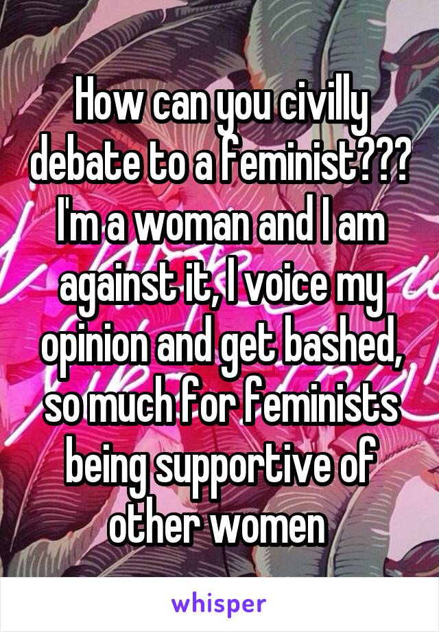 How can you civilly debate to a feminist??? I'm a woman and I am against it, I voice my opinion and get bashed, so much for feminists being supportive of other women 