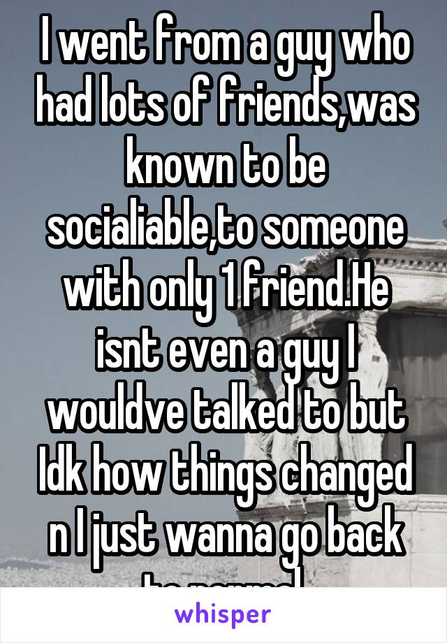 I went from a guy who had lots of friends,was known to be socialiable,to someone with only 1 friend.He isnt even a guy I wouldve talked to but Idk how things changed n I just wanna go back to normal.