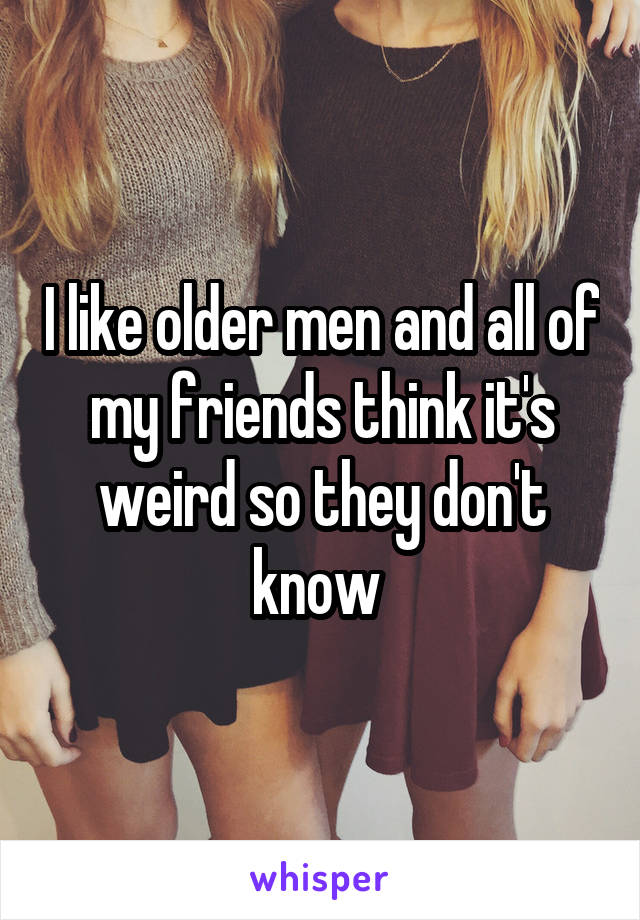 I like older men and all of my friends think it's weird so they don't know 