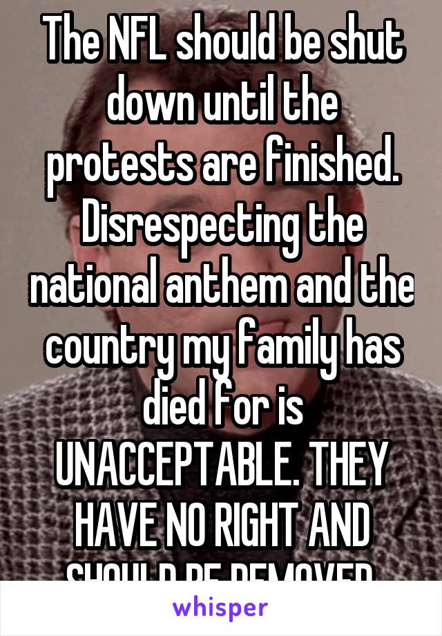 The NFL should be shut down until the protests are finished. Disrespecting the national anthem and the country my family has died for is UNACCEPTABLE. THEY HAVE NO RIGHT AND SHOULD BE REMOVED.