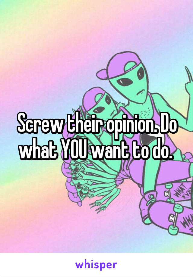 Screw their opinion. Do what YOU want to do. 