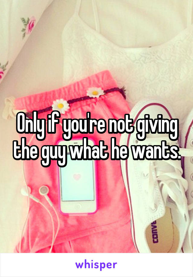 Only if you're not giving the guy what he wants.
