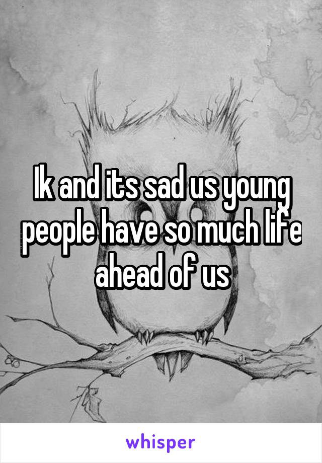 Ik and its sad us young people have so much life ahead of us
