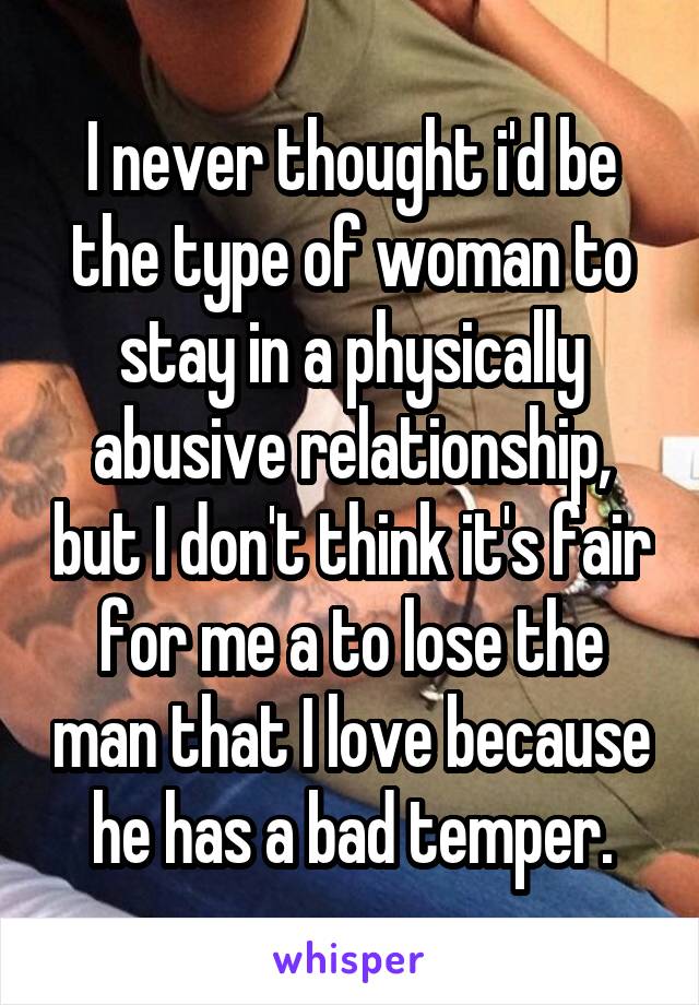 I never thought i'd be the type of woman to stay in a physically abusive relationship, but I don't think it's fair for me a to lose the man that I love because he has a bad temper.