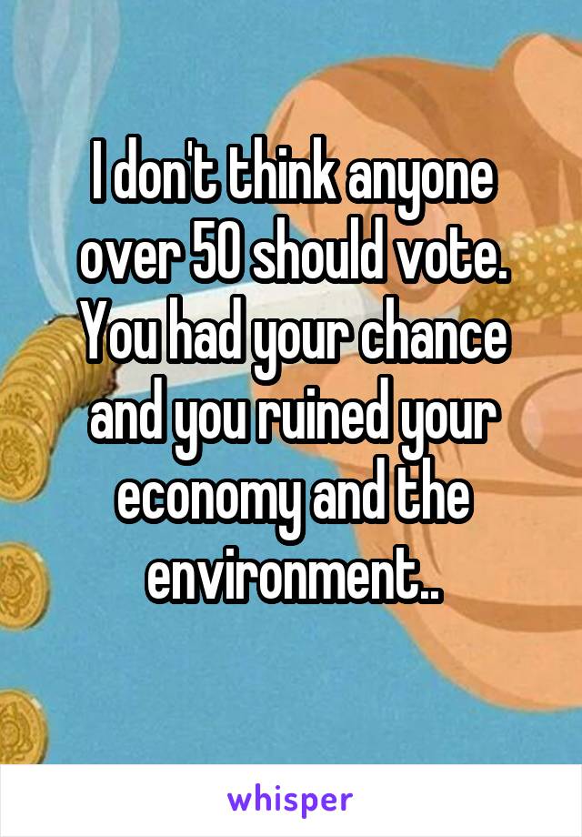 I don't think anyone over 50 should vote. You had your chance and you ruined your economy and the environment..
