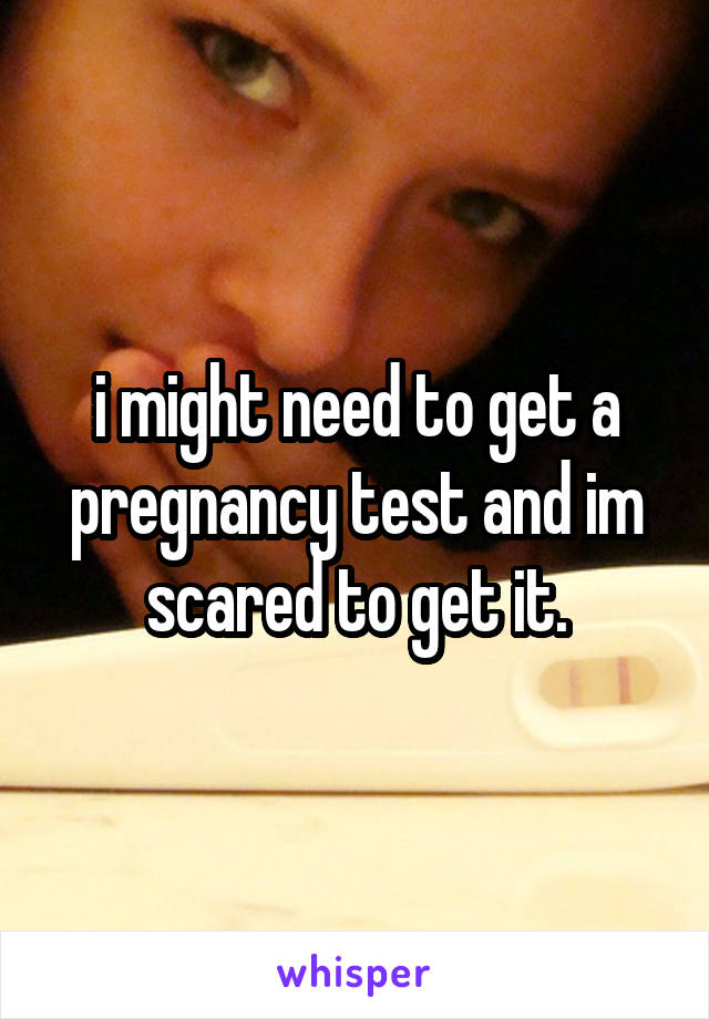 i might need to get a pregnancy test and im scared to get it.