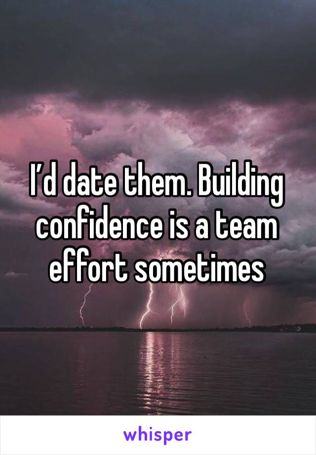 I’d date them. Building confidence is a team effort sometimes