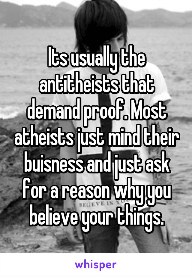 Its usually the antitheists that demand proof. Most atheists just mind their buisness and just ask for a reason why you believe your things.