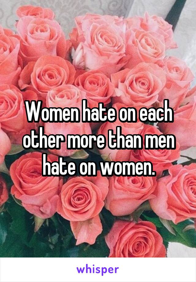 Women hate on each other more than men hate on women.