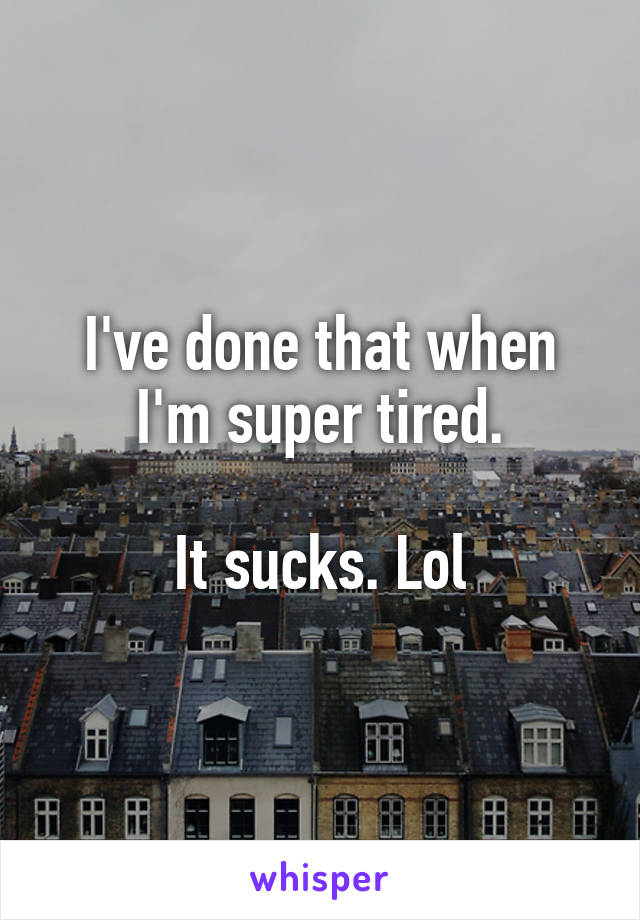 I've done that when I'm super tired.

It sucks. Lol